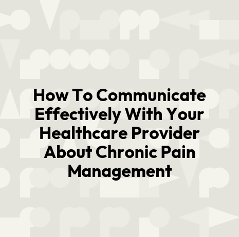 How To Communicate Effectively With Your Healthcare Provider About Chronic Pain Management