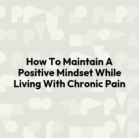 How To Maintain A Positive Mindset While Living With Chronic Pain