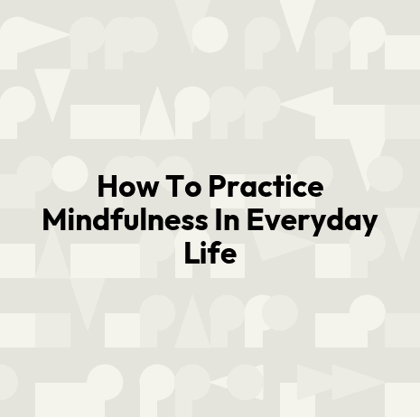 How To Practice Mindfulness In Everyday Life