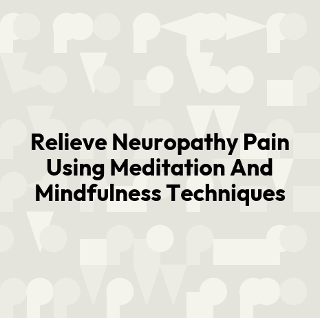 Relieve Neuropathy Pain Using Meditation And Mindfulness Techniques