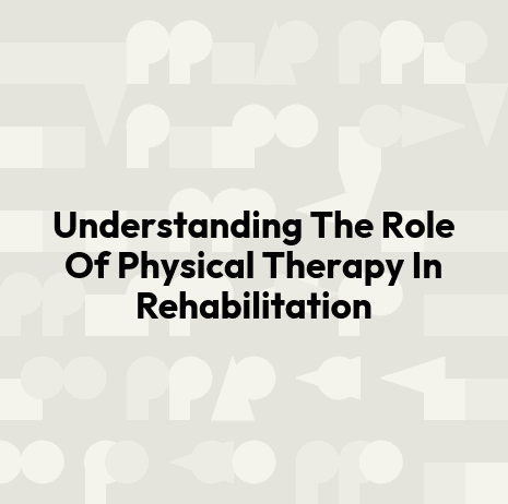 Understanding The Role Of Physical Therapy In Rehabilitation