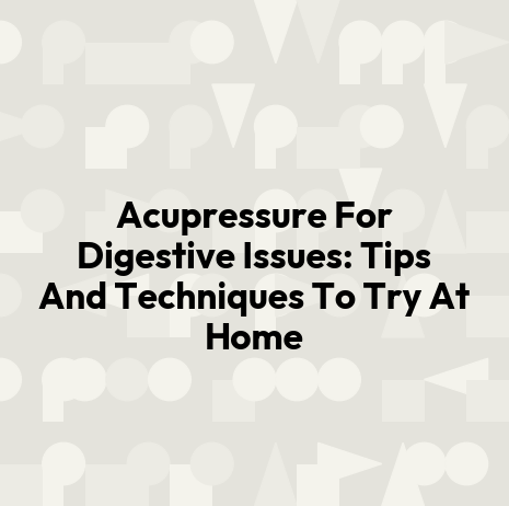 Acupressure For Digestive Issues: Tips And Techniques To Try At Home