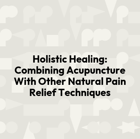 Holistic Healing: Combining Acupuncture With Other Natural Pain Relief Techniques