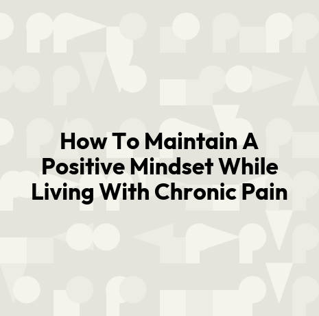 How To Maintain A Positive Mindset While Living With Chronic Pain