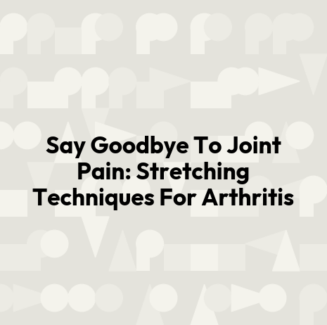 Say Goodbye To Joint Pain: Stretching Techniques For Arthritis