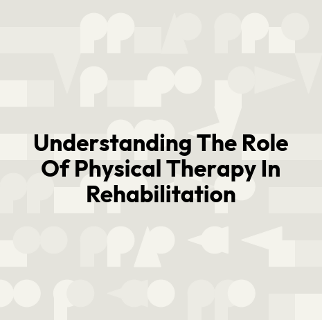 Understanding The Role Of Physical Therapy In Rehabilitation