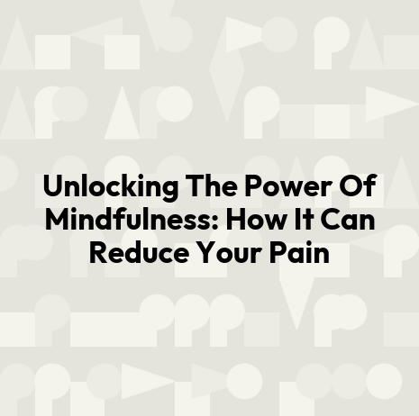 Unlocking The Power Of Mindfulness: How It Can Reduce Your Pain