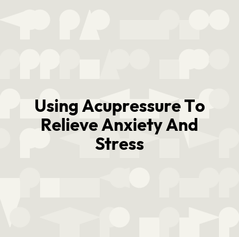 Using Acupressure To Relieve Anxiety And Stress