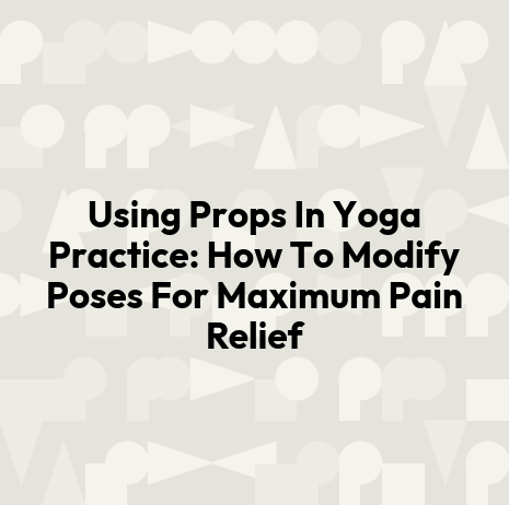Using Props In Yoga Practice: How To Modify Poses For Maximum Pain Relief