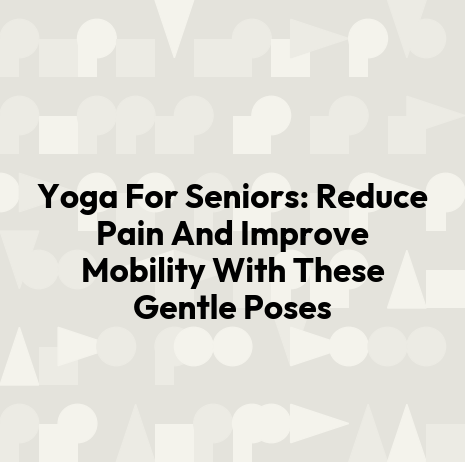 Yoga For Seniors: Reduce Pain And Improve Mobility With These Gentle Poses